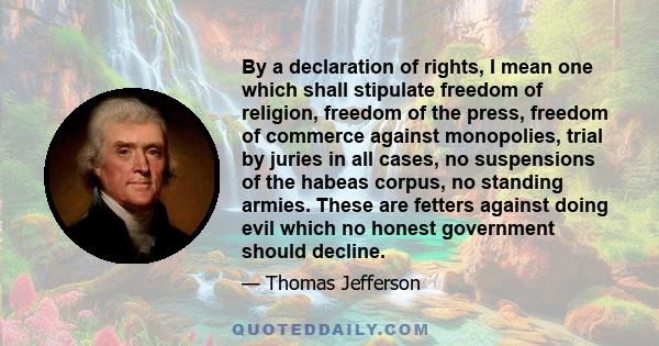 By a declaration of rights, I mean one which shall stipulate freedom of religion, freedom of the press, freedom of commerce against monopolies, trial by juries in all cases, no suspensions of the habeas corpus, no