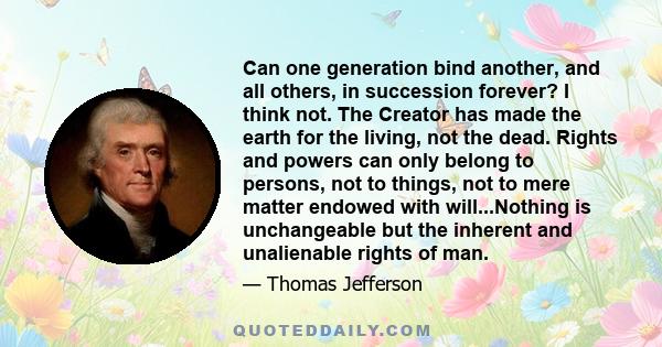 Can one generation bind another, and all others, in succession forever? I think not. The Creator has made the earth for the living, not the dead. Rights and powers can only belong to persons, not to things, not to mere