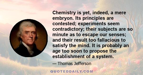 Chemistry is yet, indeed, a mere embryon. Its principles are contested; experiments seem contradictory; their subjects are so minute as to escape our senses; and their result too fallacious to satisfy the mind. It is