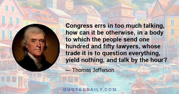 Congress errs in too much talking, how can it be otherwise, in a body to which the people send one hundred and fifty lawyers, whose trade it is to question everything, yield nothing, and talk by the hour?