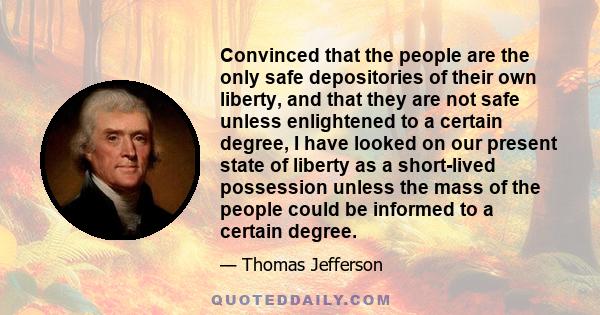 Convinced that the people are the only safe depositories of their own liberty, and that they are not safe unless enlightened to a certain degree, I have looked on our present state of liberty as a short-lived possession 