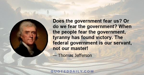 Does the government fear us? Or do we fear the government? When the people fear the government, tyranny has found victory. The federal government is our servant, not our master!