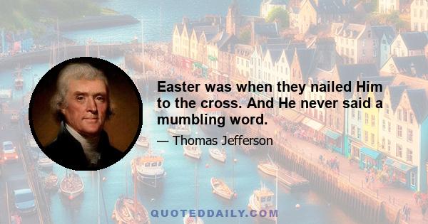 Easter was when they nailed Him to the cross. And He never said a mumbling word.