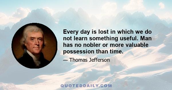 Every day is lost in which we do not learn something useful. Man has no nobler or more valuable possession than time.