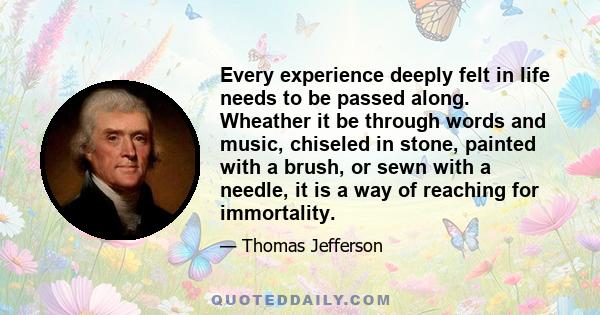 Every experience deeply felt in life needs to be passed along. Wheather it be through words and music, chiseled in stone, painted with a brush, or sewn with a needle, it is a way of reaching for immortality.