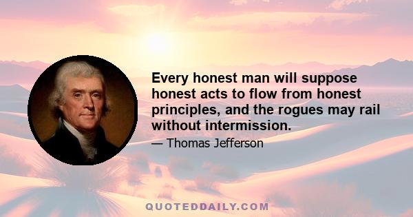 Every honest man will suppose honest acts to flow from honest principles, and the rogues may rail without intermission.