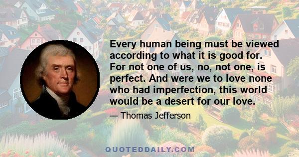 Every human being must be viewed according to what it is good for. For not one of us, no, not one, is perfect. And were we to love none who had imperfection, this world would be a desert for our love.