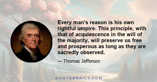 Every man's reason is his own rightful umpire. This principle, with that of acquiescence in the will of the majority, will preserve us free and prosperous as long as they are sacredly observed.