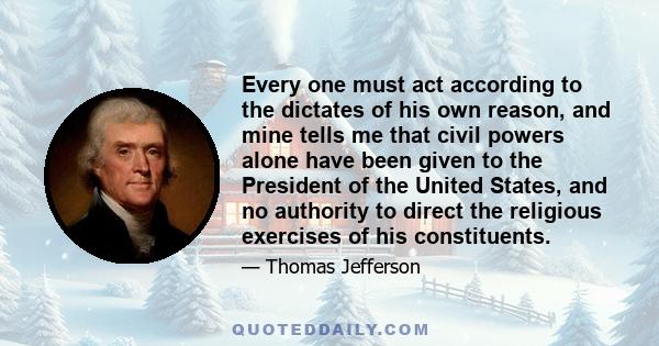 Every one must act according to the dictates of his own reason, and mine tells me that civil powers alone have been given to the President of the United States, and no authority to direct the religious exercises of his