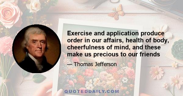 Exercise and application produce order in our affairs, health of body, cheerfulness of mind, and these make us precious to our friends