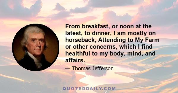 From breakfast, or noon at the latest, to dinner, I am mostly on horseback, Attending to My Farm or other concerns, which I find healthful to my body, mind, and affairs.