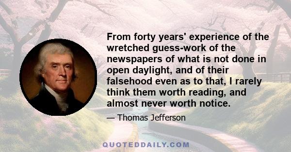 From forty years' experience of the wretched guess-work of the newspapers of what is not done in open daylight, and of their falsehood even as to that, I rarely think them worth reading, and almost never worth notice.