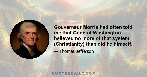 Gouverneur Morris had often told me that General Washington believed no more of that system (Christianity) than did he himself.