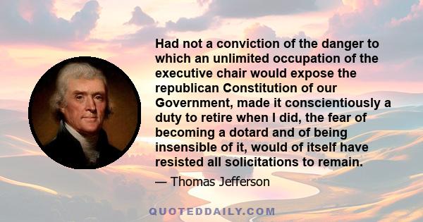 Had not a conviction of the danger to which an unlimited occupation of the executive chair would expose the republican Constitution of our Government, made it conscientiously a duty to retire when I did, the fear of