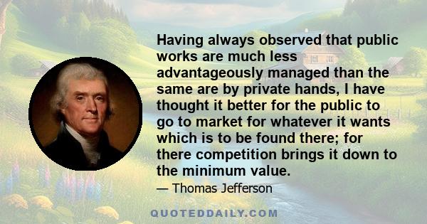 Having always observed that public works are much less advantageously managed than the same are by private hands, I have thought it better for the public to go to market for whatever it wants which is to be found there; 