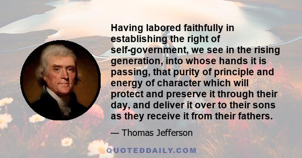 Having labored faithfully in establishing the right of self-government, we see in the rising generation, into whose hands it is passing, that purity of principle and energy of character which will protect and preserve