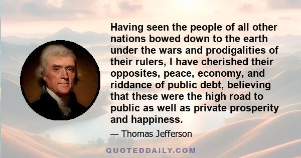 Having seen the people of all other nations bowed down to the earth under the wars and prodigalities of their rulers, I have cherished their opposites, peace, economy, and riddance of public debt, believing that these