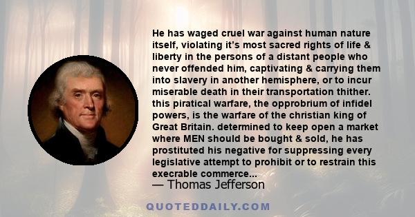 He has waged cruel war against human nature itself, violating it’s most sacred rights of life & liberty in the persons of a distant people who never offended him, captivating & carrying them into slavery in another