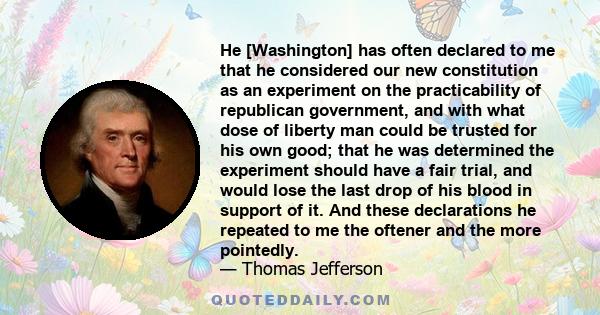 He [Washington] has often declared to me that he considered our new constitution as an experiment on the practicability of republican government, and with what dose of liberty man could be trusted for his own good; that 