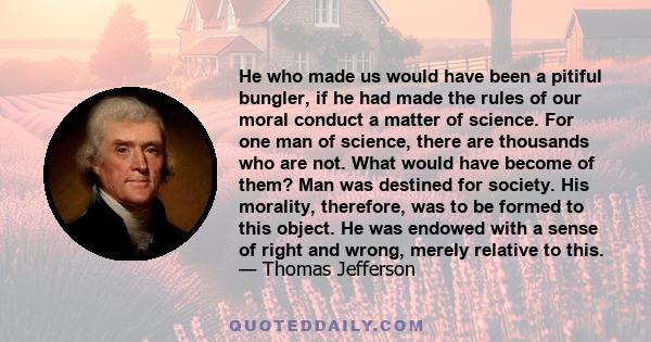 He who made us would have been a pitiful bungler, if he had made the rules of our moral conduct a matter of science. For one man of science, there are thousands who are not. What would have become of them? Man was