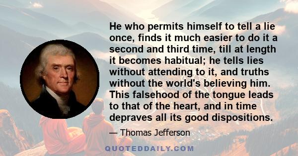 He who permits himself to tell a lie once, finds it much easier to do it a second and third time, till at length it becomes habitual; he tells lies without attending to it, and truths without the world's believing him.