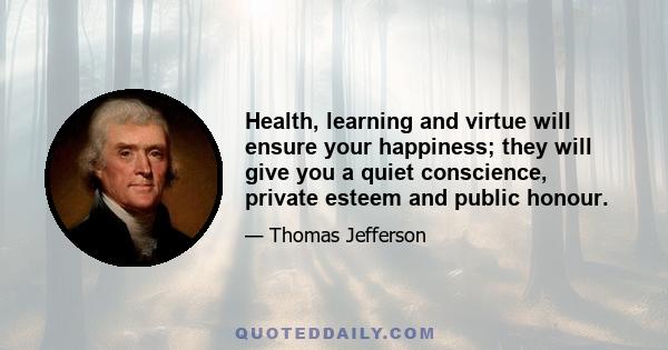 Health, learning and virtue will ensure your happiness; they will give you a quiet conscience, private esteem and public honour.