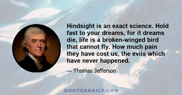 Hindsight is an exact science. Hold fast to your dreams, for it dreams die, life is a broken-winged bird that cannot fly. How much pain they have cost us, the evils which have never happened.