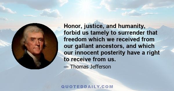 Honor, justice, and humanity, forbid us tamely to surrender that freedom which we received from our gallant ancestors, and which our innocent posterity have a right to receive from us.