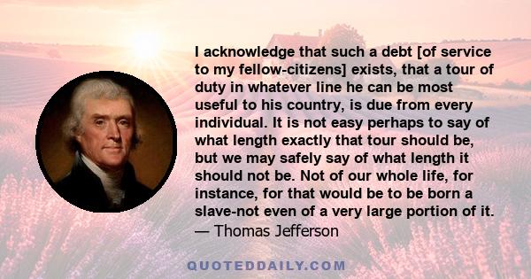 I acknowledge that such a debt [of service to my fellow-citizens] exists, that a tour of duty in whatever line he can be most useful to his country, is due from every individual. It is not easy perhaps to say of what