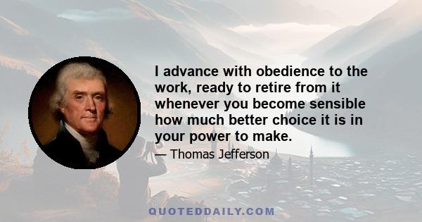 I advance with obedience to the work, ready to retire from it whenever you become sensible how much better choice it is in your power to make.