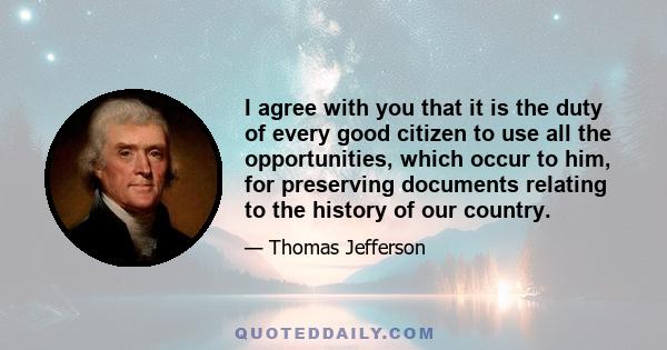 I agree with you that it is the duty of every good citizen to use all the opportunities, which occur to him, for preserving documents relating to the history of our country.