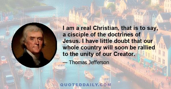 I am a real Christian, that is to say, a cisciple of the doctrines of Jesus. I have little doubt that our whole country will soon be rallied to the unity of our Creator.