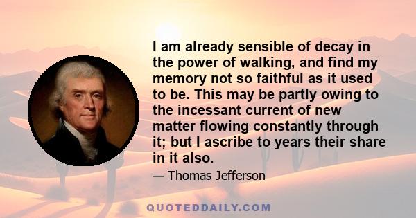 I am already sensible of decay in the power of walking, and find my memory not so faithful as it used to be. This may be partly owing to the incessant current of new matter flowing constantly through it; but I ascribe