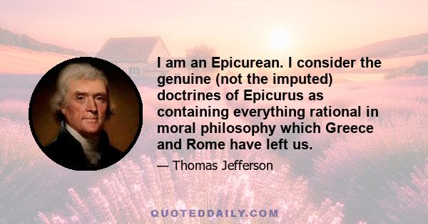 I am an Epicurean. I consider the genuine (not the imputed) doctrines of Epicurus as containing everything rational in moral philosophy which Greece and Rome have left us.