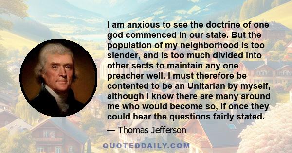 I am anxious to see the doctrine of one god commenced in our state. But the population of my neighborhood is too slender, and is too much divided into other sects to maintain any one preacher well. I must therefore be