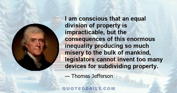 I am conscious that an equal division of property is impracticable, but the consequences of this enormous inequality producing so much misery to the bulk of mankind, legislators cannot invent too many devices for