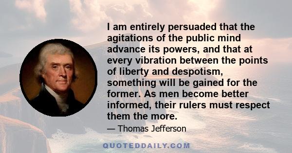 I am entirely persuaded that the agitations of the public mind advance its powers, and that at every vibration between the points of liberty and despotism, something will be gained for the former. As men become better