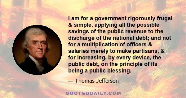 I am for a government rigorously frugal & simple, applying all the possible savings of the public revenue to the discharge of the national debt; and not for a multiplication of officers & salaries merely to make