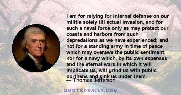 I am for relying for internal defense on our militia solely till actual invasion, and for such a naval force only as may protect our coasts and harbors from such depredations as we have experienced; and not for a