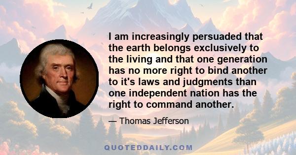 I am increasingly persuaded that the earth belongs exclusively to the living and that one generation has no more right to bind another to it's laws and judgments than one independent nation has the right to command