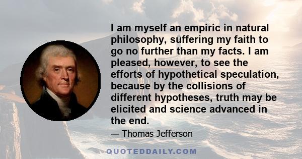 I am myself an empiric in natural philosophy, suffering my faith to go no further than my facts. I am pleased, however, to see the efforts of hypothetical speculation, because by the collisions of different hypotheses,