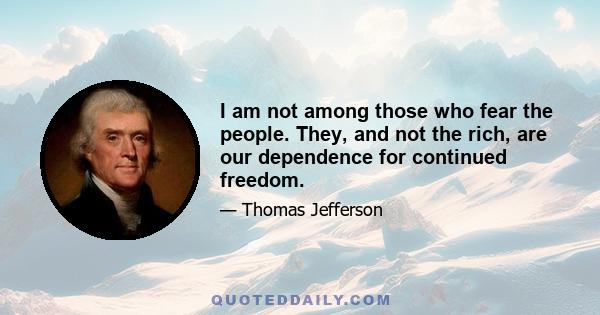 I am not among those who fear the people. They, and not the rich, are our dependence for continued freedom.