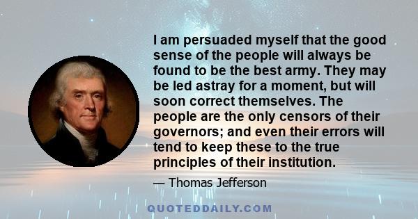 I am persuaded myself that the good sense of the people will always be found to be the best army. They may be led astray for a moment, but will soon correct themselves. The people are the only censors of their