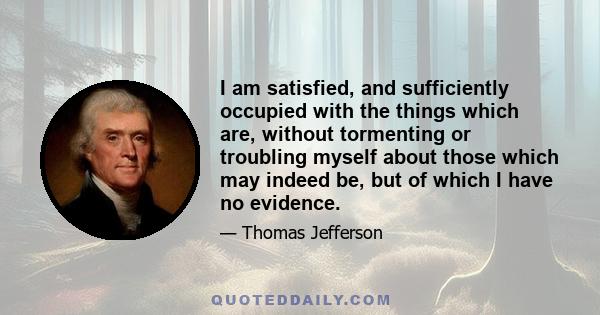 I am satisfied, and sufficiently occupied with the things which are, without tormenting or troubling myself about those which may indeed be, but of which I have no evidence.