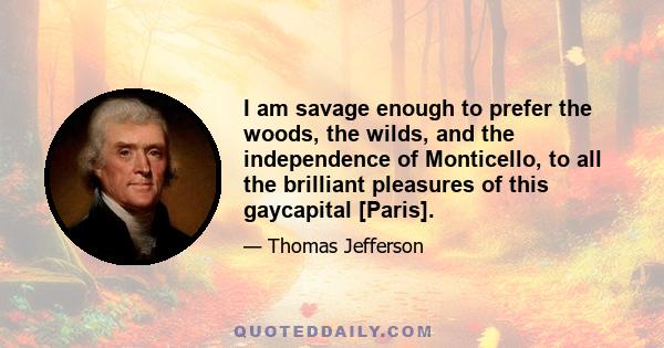 I am savage enough to prefer the woods, the wilds, and the independence of Monticello, to all the brilliant pleasures of this gaycapital [Paris].