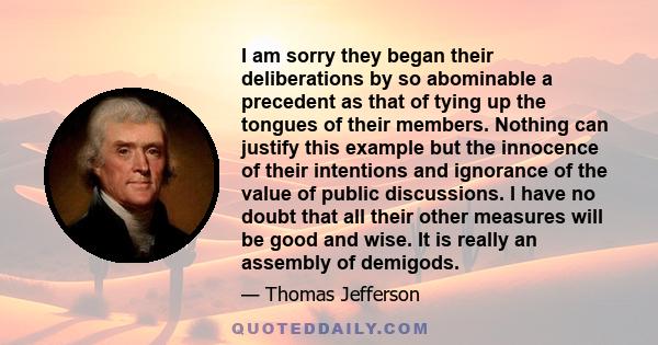 I am sorry they began their deliberations by so abominable a precedent as that of tying up the tongues of their members. Nothing can justify this example but the innocence of their intentions and ignorance of the value