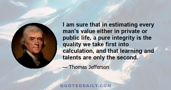 I am sure that in estimating every man's value either in private or public life, a pure integrity is the quality we take first into calculation, and that learning and talents are only the second.