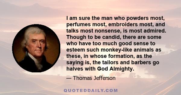 I am sure the man who powders most, perfumes most, embroiders most, and talks most nonsense, is most admired. Though to be candid, there are some who have too much good sense to esteem such monkey-like animals as these, 