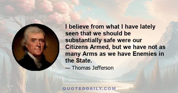 I believe from what I have lately seen that we should be substantially safe were our Citizens Armed, but we have not as many Arms as we have Enemies in the State.