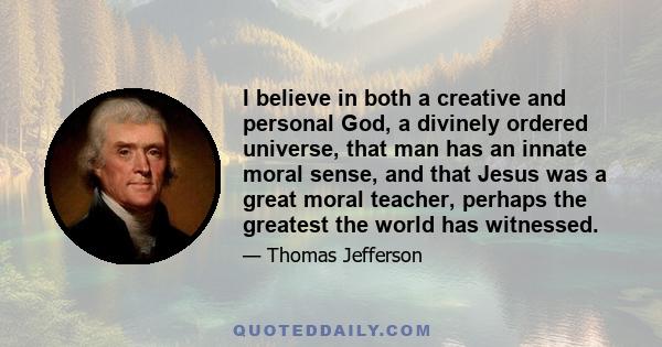 I believe in both a creative and personal God, a divinely ordered universe, that man has an innate moral sense, and that Jesus was a great moral teacher, perhaps the greatest the world has witnessed.